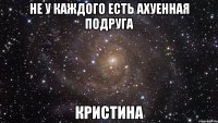 не у каждого есть ахуенная подруга кристина