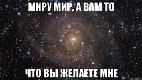 миру мир, а вам то что вы желаете мне