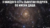 у каждого есть ебанутая подруга по имени даша 