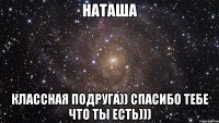 наташа классная подруга)) спасибо тебе что ты есть)))