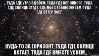 туда где утро вдвоем, туда где нет никого, туда где солнце стает, где мы с тобою живем, туда где ветер поет, куда-то за горизонт, туда где солнце встает, туда где вместе уснем.