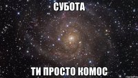 субота ти просто комос