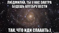 людмилка, ты у нас завтра будешь алгебру вести так, что иди спааать:)