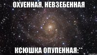 охуенная, невзебенная ксюшка опупенная:**