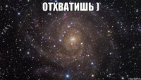 отхватишь ) 