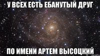 у всех есть ебанутый друг по имени артем высоцкий