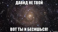 давид не твой вот ты и бесишься!