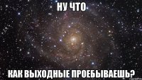 ну что как выходные проебываешь?