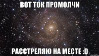 вот ток промолчи расстреляю на месте :d