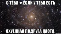 с тебя ♥ если у тебя есть охуенная подруга настя.