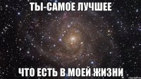 ты-самое лучшее что есть в моей жизни