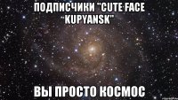 подписчики "cute face kupyansk" вы просто космос