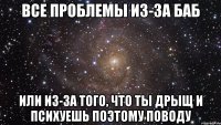 все проблемы из-за баб или из-за того, что ты дрыщ и психуешь поэтому поводу