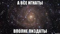 а все игнаты вполне пиздаты