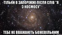 тільки в запоріжжі після слів "я з космосу" тебе не вважають божевільним