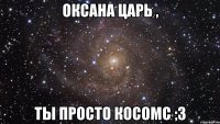 оксана царь , ты просто косомс ;3