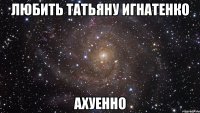 любить татьяну игнатенко ахуенно