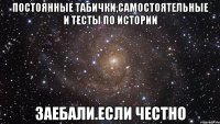 постоянные табички,самостоятельные и тесты по истории заебали.если честно