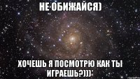 не обижайся) хочешь я посмотрю как ты играешь?)))*