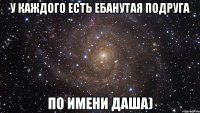 у каждого есть ебанутая подруга по имени даша)