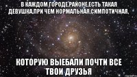 в каждом городе,районе,есть такая девушка,при чем нормальная,симпотичная, которую выебали почти все твои друзья