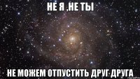 не я ,не ты не можем отпустить друг друга