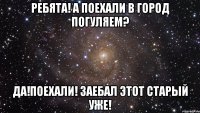 ребята! а поехали в город погуляем? да!поехали! заебал этот старый уже!