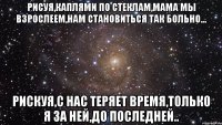 рисуя,каплями по стеклам,мама мы взрослеем,нам становиться так больно... рискуя,с нас теряет время,только я за ней,до последней..