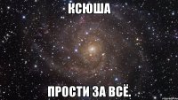 ксюша прости за всё.