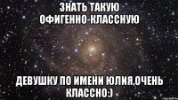 знать такую офигенно-классную девушку по имени юлия,очень классно:)