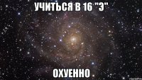 учиться в 16 "э" охуенно