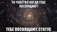 то чувство когда тебе посвящают тебе посвящают статус