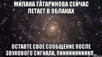 милана татаринова сейчас летает в облаках оставте своё сообщение после звукового сигнала, пиииииииииип...