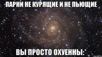 парни не курящие и не пьющие вы просто охуенны:*