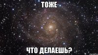 тоже что делаешь?