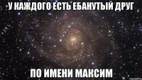 у каждого есть ебанутый друг по имени максим