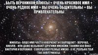 быть вероникой:плюсы:+ очень красивое имя + очень редкое имя + вы очень общительны + вы привлекательны минусы:- ваше имя часто коверкают и сокращают - верочка, никуля. - или даже называют другими именами. такими как вика - виктория и вероника - совершенно разные имена - а чё, реально тебя так зовут?инусы: