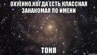 охуенно,когда есть классная занакомая по имени тоня