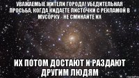 уважаемые жители города! убедительная просьба, когда кидаете листочки с рекламой в мусорку - не сминайте их их потом достают и раздают другим людям