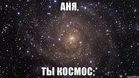 аня, ты космос;*