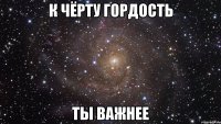 к чёрту гордость ты важнее