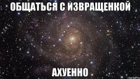 общаться с извращенкой ахуенно