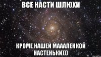 все насти шлюхи кроме нашей маааленкой настеньки)))