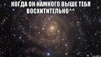 когда он намного выше тебя восхитительно^^ 