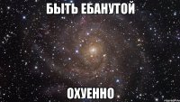 быть ебанутой охуенно