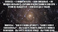 плюсы: + с ними весело. + они смешные. + их можно называть дурами и идиотками и они при этом не обидятся. + они всегда с тобой. минусы: - "как я с вами дружу?". - "боже с кем я связалась?". - вы будете лежать вместе с ними в психушки. - вы орёте на всю улицу. - вы тоже псих.