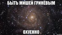 быть мишей гринёвым охуенно