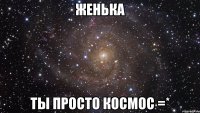 женька ты просто космос =*