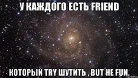 у каждого есть friend который try шутить , but не fun.