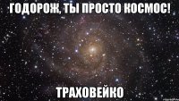 годорож, ты просто космос! траховейко